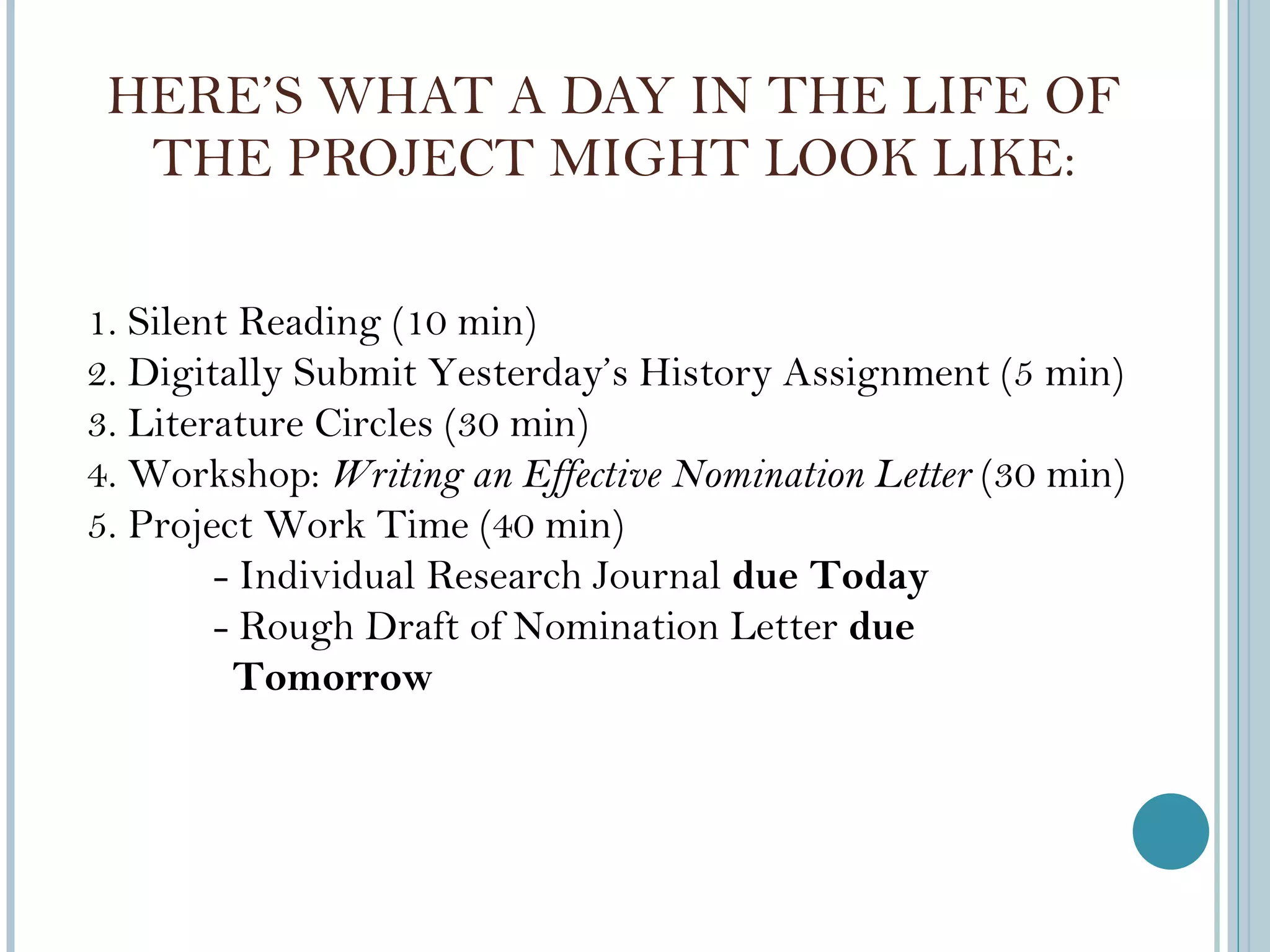 HERE ’S WHAT A DAY IN THE LIFE OF THE PROJECT MIGHT LOOK LIKE: 1. Silent Reading (10 min) 2. Digitally Submit Yesterday ’s History Assignment (5 min) 3. Literature Circles (30 min) 4. Workshop:  Writing an Effective Nomination Letter  (30 min) 5. Project Work Time (40 min) - Individual Research Journal  due Today - Rough Draft of Nomination Letter  due  Tomorrow 