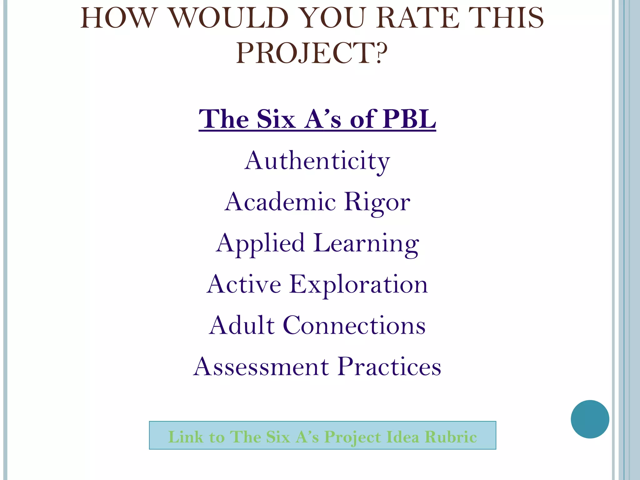 HOW WOULD YOU RATE THIS PROJECT? The Six A ’s of PBL Authenticity Academic Rigor Applied Learning Active Exploration Adult Connections Assessment Practices Link to The Six A ’ s Project Idea Rubric 