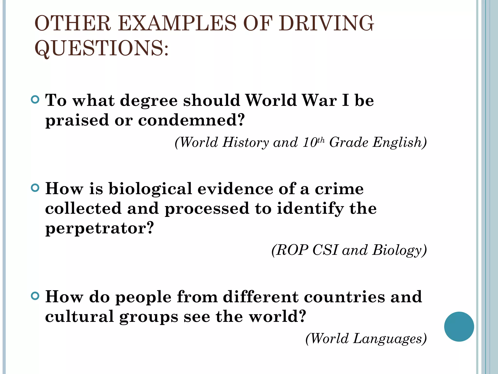 OTHER EXAMPLES OF DRIVING QUESTIONS: To what degree should World War I be praised or condemned?  (World History and 10 th  Grade English) How is biological evidence of a crime collected and processed to identify the perpetrator?  (ROP CSI and Biology) How do people from different countries and cultural groups see the world?  (World Languages) 