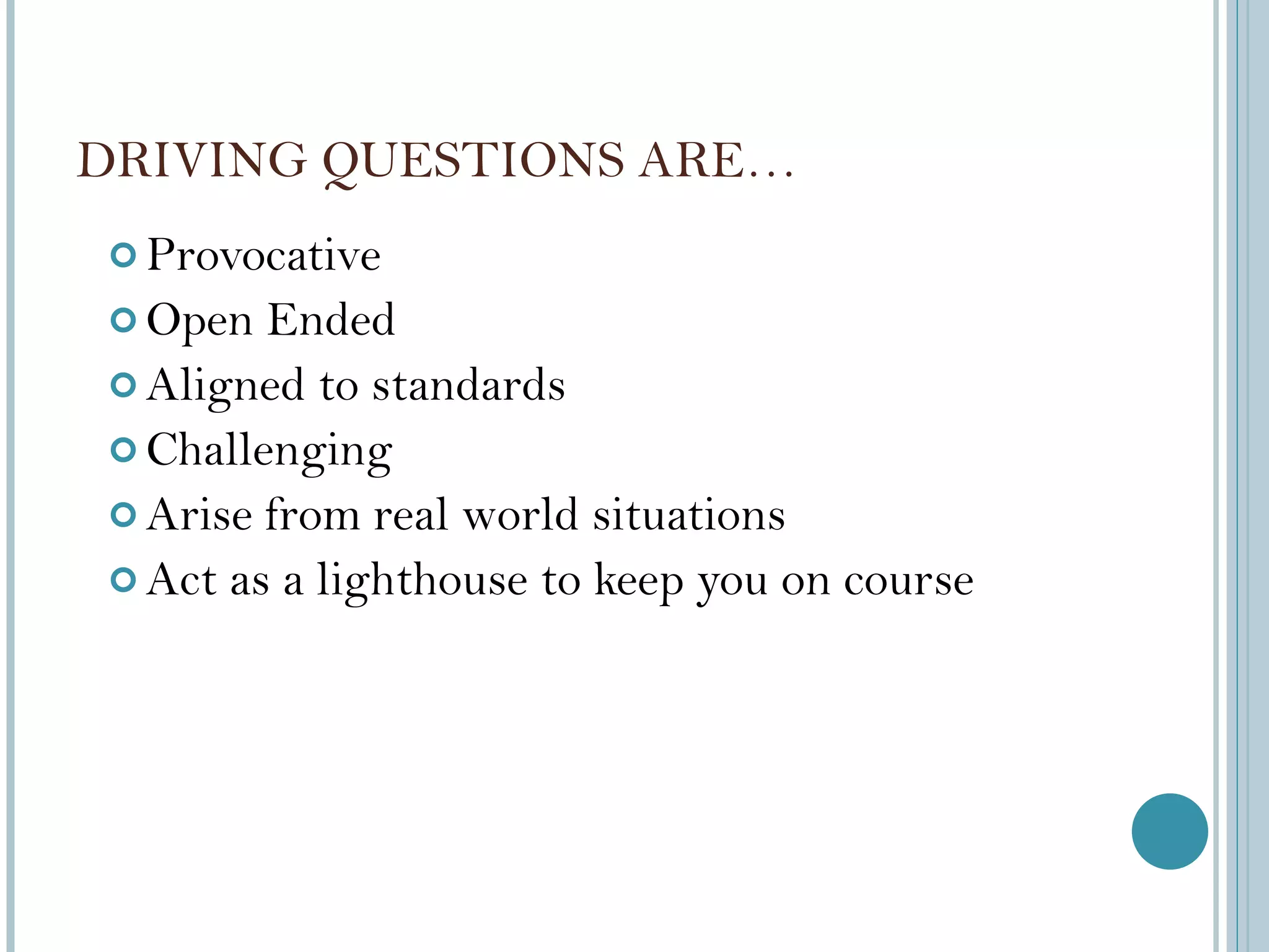 DRIVING QUESTIONS ARE… Provocative Open Ended Aligned to standards Challenging Arise from real world situations Act as a lighthouse to keep you on course 