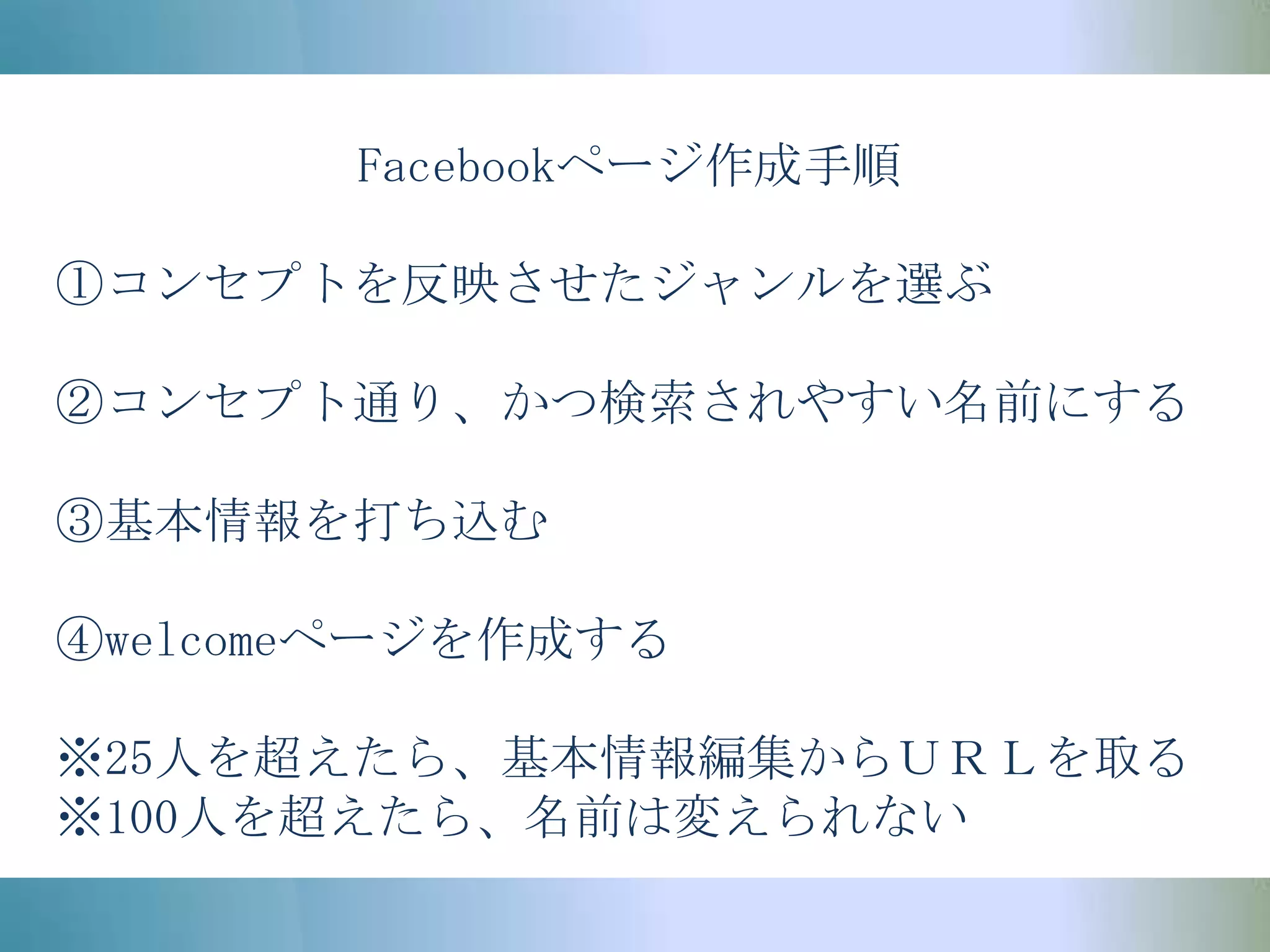 Facebookページ作成手順①コンセプトを反映させたジャンルを選ぶ②コンセプト通り、かつ検索されやすい名前にする③基本情報を打ち込む④welcomeページを作成する※25人を超えたら、基本情報編集からＵＲＬを取る※100人を超えたら、名前は変えられない