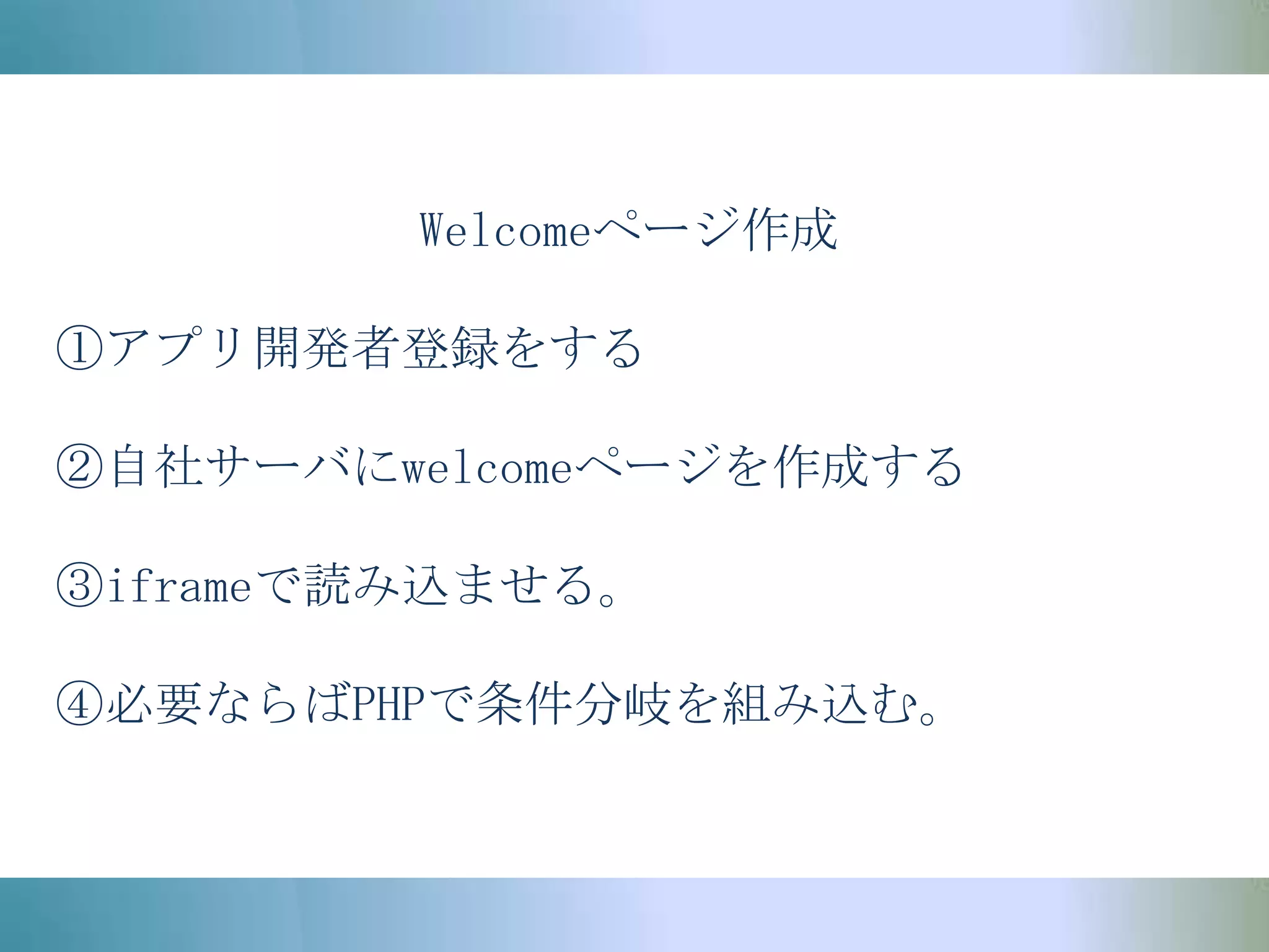 Welcomeページ作成①アプリ開発者登録をする②自社サーバにwelcomeページを作成する③iframeで読み込ませる。④必要ならばPHPで条件分岐を組み込む。