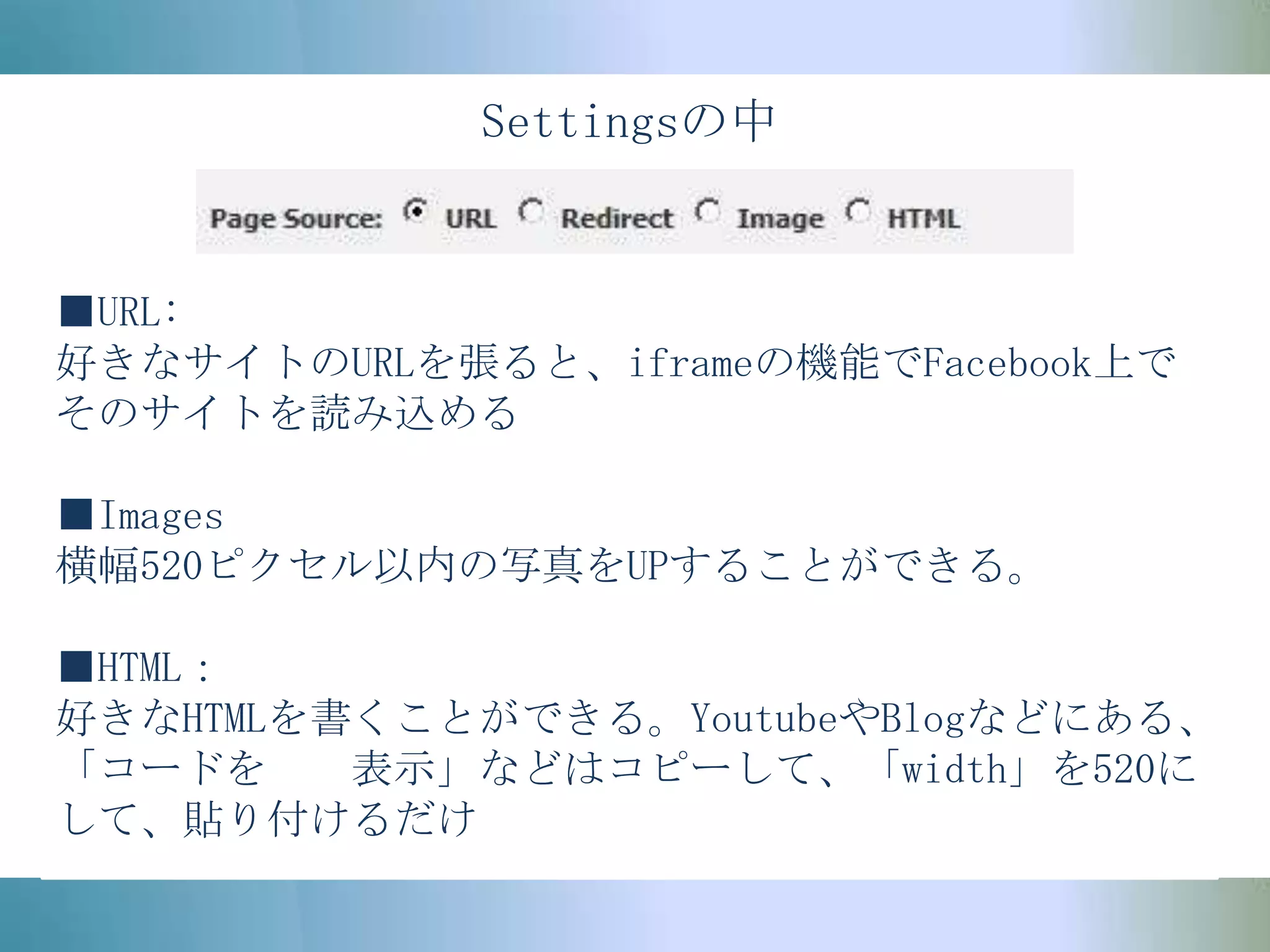 Settingsの中■URL:好きなサイトのURLを張ると、iframeの機能でFacebook上でそのサイトを読み込める■Images横幅520ピクセル以内の写真をUPすることができる。■HTML：好きなHTMLを書くことができる。YoutubeやBlogなどにある、「コードを　　表示」などはコピーして、「width」を520にして、貼り付けるだけ
