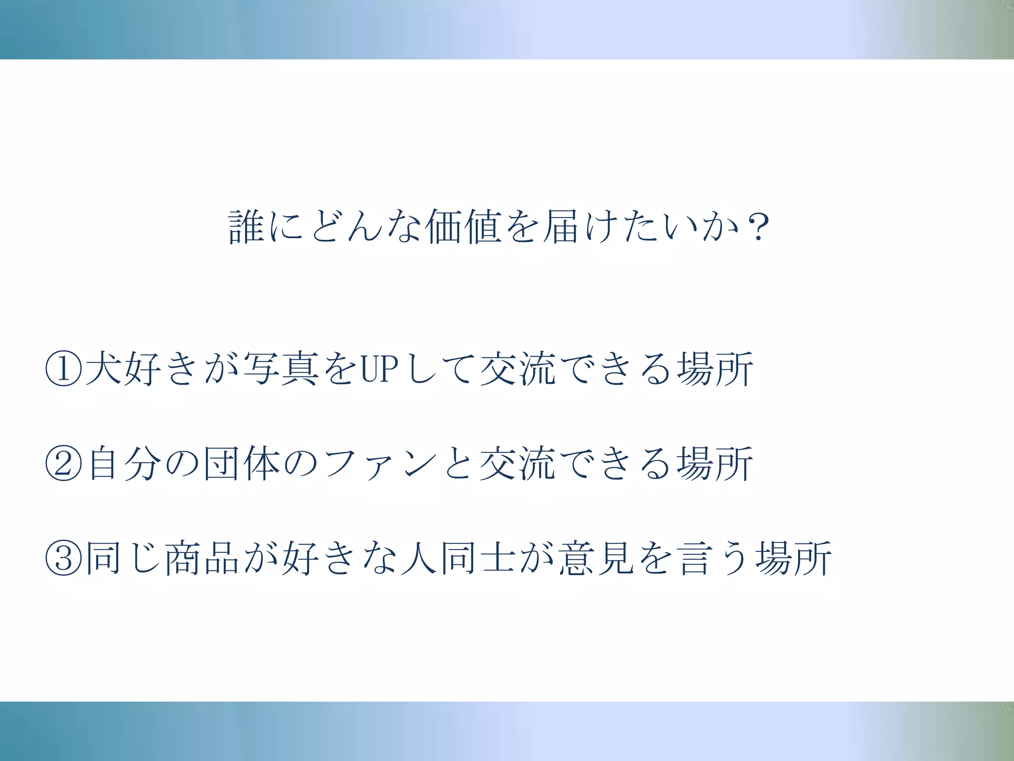 誰にどんな価値を届けたいか？①犬好きが写真をUPして交流できる場所②自分の団体のファンと交流できる場所③同じ商品が好きな人同士が意見を言う場所