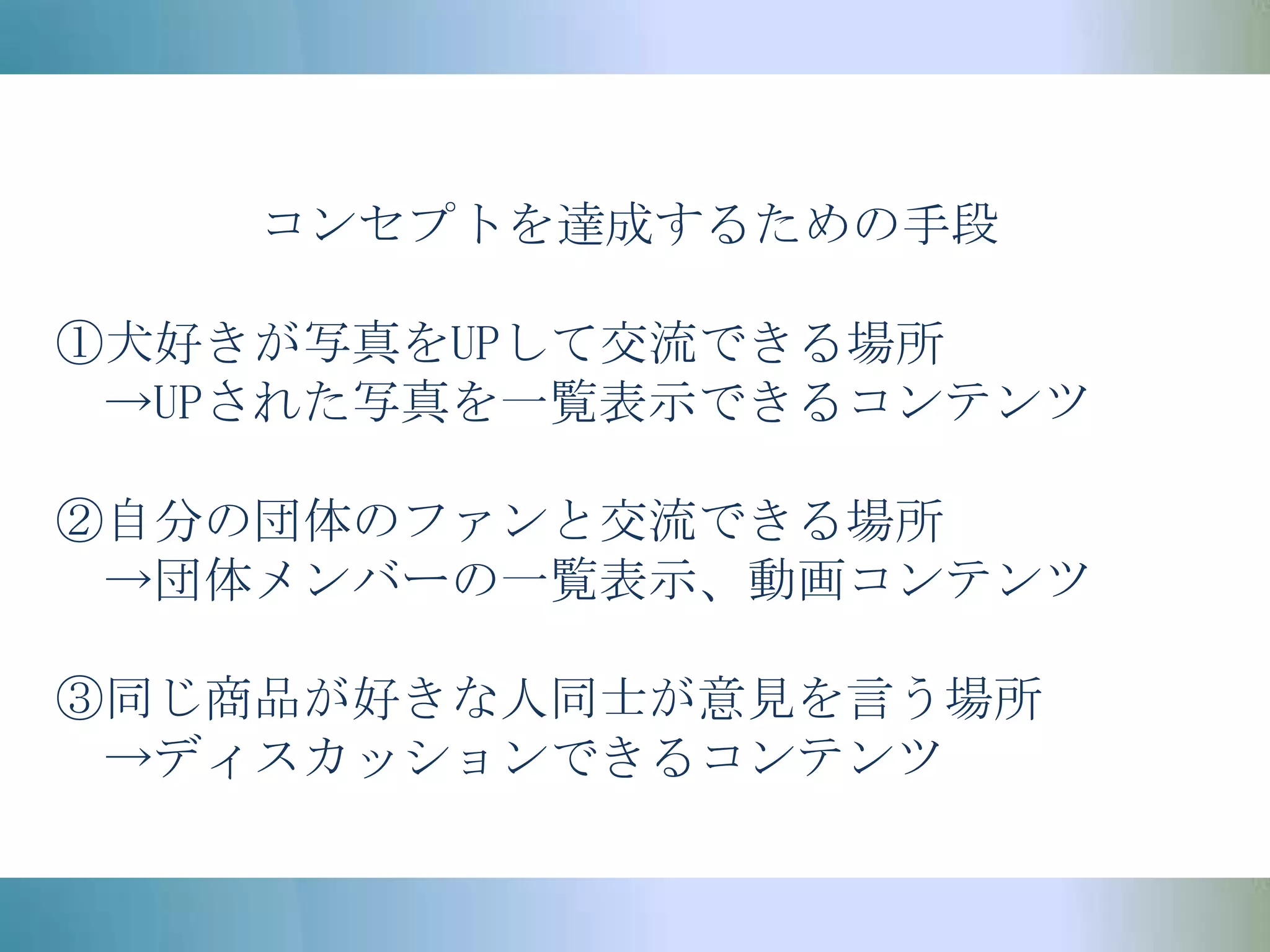 コンセプトを達成するための手段①犬好きが写真をUPして交流できる場所　->UPされた写真を一覧表示できるコンテンツ②自分の団体のファンと交流できる場所　->団体メンバーの一覧表示、動画コンテンツ③同じ商品が好きな人同士が意見を言う場所　->ディスカッションできるコンテンツ