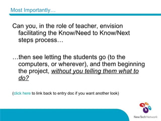 Most Importantly… Can you, in the role of teacher, envision facilitating the Know/Need to Know/Next steps process… … then see letting the students go (to the computers, or wherever), and them beginning the project,  without you telling them what to do? ( click here  to link back to entry doc if you want another look) 