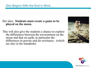 She Begins With the End in Mind… Her idea:   Students must create a game to be played on the moon.  This will also give the students a chance to explore the differences between the environment on the moon and that on earth, in particular the differences in gravity and air resistance.  (which are also in the standards) 