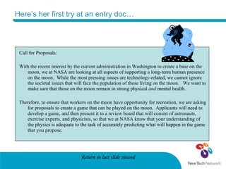 Here’s her first try at an entry doc… Call for Proposals: With the recent interest by the current administration in Washington to create a base on the moon, we at NASA are looking at all aspects of supporting a long-term human presence on the moon.  While the most pressing issues are technology-related, we cannot ignore the societal issues that will face the population of those living on the moon.  We want to make sure that those on the moon remain in strong physical  and  mental health.  Therefore, to ensure that workers on the moon have opportunity for recreation, we are asking for proposals to create a game that can be played on the moon.  Applicants will need to develop a game, and then present it to a review board that will consist of astronauts, exercise experts, and physicists, so that we at NASA know that your understanding of the physics is adequate to the task of accurately predicting what will happen in the game that you propose. Return to last slide viewed 