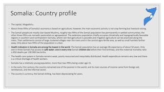 Somalia: Country profile
◦ The capital, Mogadishu.
◦ About three-fifths of Somalia’s economy is based on agriculture; however, the main economic activity is not crop farming but livestock raising.
◦ The Somali people are mostly clan-based Muslims, roughly two-fifths of the Somali population live permanently in settled communities; the
other three-fifths are nomadic pastoralists or agropastoral. The sedentary population chiefly occupies climatically and topographically favorable
regions in southern and northwestern Somalia, where rain-fed agriculture is possible and irrigation agriculture can be practiced along the
rivers. Their settlements consist of large clustered villages near the rivers and in the central agro-fertile area, as well as small hamlets farther
away. Only about two-fifths of the population is urban.
◦ Health indicators in Somalia are among the lowest in the world. The Somali population has an average life expectancy of about 50 years. Only
one in three Somalis has access to safe water; one in every nine Somali children die before their first birthday; and the maternal mortality ratio
is 850 deaths per 100 000 live births.
◦ The health care system in Somalia remains weak, poorly resourced and inequitably distributed. Health expenditure remains very low and there
is a critical shortage of health workers.
◦ Somalia has a relatively young population, more than two-fifths being under age 15.
◦ In the early 21st century, the country remained one of the poorest in the world, and its main sources of income came from foreign aid,
remittances, and the informal sector.
◦ The country’s currency, the Somali shilling, has been depreciating for years.
 