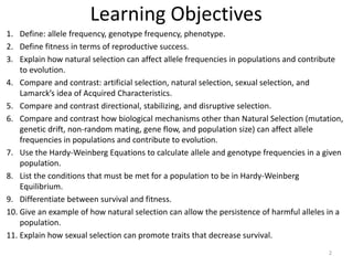Learning Objectives
1. Define: allele frequency, genotype frequency, phenotype.
2. Define fitness in terms of reproductive success.
3. Explain how natural selection can affect allele frequencies in populations and contribute
to evolution.
4. Compare and contrast: artificial selection, natural selection, sexual selection, and
Lamarck’s idea of Acquired Characteristics.
5. Compare and contrast directional, stabilizing, and disruptive selection.
6. Compare and contrast how biological mechanisms other than Natural Selection (mutation,
genetic drift, non-random mating, gene flow, and population size) can affect allele
frequencies in populations and contribute to evolution.
7. Use the Hardy-Weinberg Equations to calculate allele and genotype frequencies in a given
population.
8. List the conditions that must be met for a population to be in Hardy-Weinberg
Equilibrium.
9. Differentiate between survival and fitness.
10. Give an example of how natural selection can allow the persistence of harmful alleles in a
population.
11. Explain how sexual selection can promote traits that decrease survival.
2
 