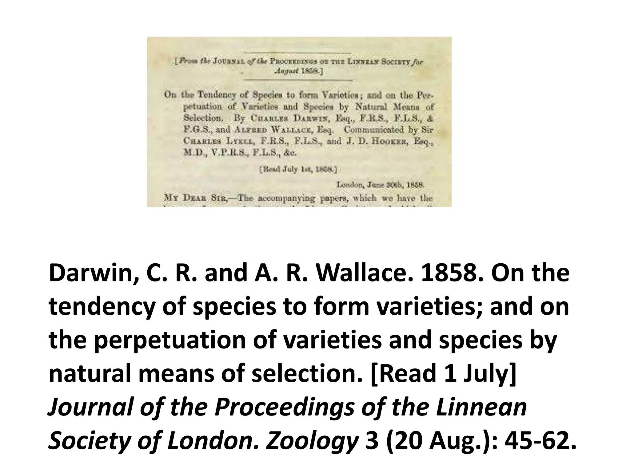 Darwin, C. R. and A. R. Wallace. 1858. On the
tendency of species to form varieties; and on
the perpetuation of varieties and species by
natural means of selection. [Read 1 July]
Journal of the Proceedings of the Linnean
Society of London. Zoology 3 (20 Aug.): 45-62.
 