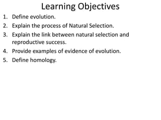 Learning Objectives
1. Define evolution.
2. Explain the process of Natural Selection.
3. Explain the link between natural selection and
reproductive success.
4. Provide examples of evidence of evolution.
5. Define homology.
 
