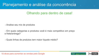 Planejamento e análise da concorrência
Olhando para dentro de casa!
- Analise seu mix de produtos
- Em quais categorias e produtos você é mais competitivo em preço
e frete/entrega?
- Quais linhas de produtos tem maior tíquete médio?
 