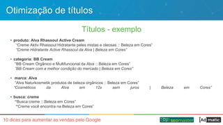 Otimização de títulos
Títulos - exemplo
• produto: Alva Rhassoul Active Cream
“Creme Aktiv Rhassoul Hidratante peles mistas e oleosas :: Beleza em Cores”
“Creme Hidratante Active Rhassoul da Alva | Beleza em Cores”
• categoria: BB Cream
“BB Cream Orgânico e Multifuncional da Alva :: Beleza em Cores”
”BB Cream com a melhor condição do mercado | Beleza em Cores”
• marca: Alva
“Alva Naturkosmetik produtos de beleza orgânicos :: Beleza em Cores”
“Cosméticos da Alva em 12x sem juros | Beleza em Cores”
• busca: creme
“Busca creme :: Beleza em Cores”
“Creme você encontra na Beleza em Cores”
 
