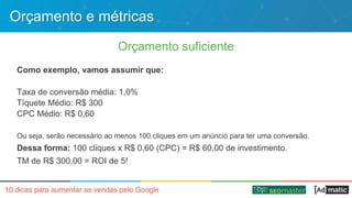 Orçamento e métricas
Orçamento suficiente
Como exemplo, vamos assumir que:
Taxa de conversão média: 1,0%
Tíquete Médio: R$ 300
CPC Médio: R$ 0,60
Ou seja, serão necessário ao menos 100 cliques em um anúncio para ter uma conversão.
Dessa forma: 100 cliques x R$ 0,60 (CPC) = R$ 60,00 de investimento.
TM de R$ 300,00 = ROI de 5!
 