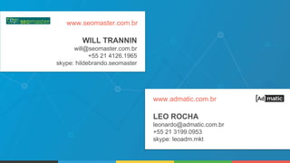 LEO ROCHA
leonardo@admatic.com.br
+55 21 3199.0953
skype: leoadm.mkt
www.admatic.com.br
WILL TRANNIN
will@seomaster.com.br
+55 21 4126.1965
skype: hildebrando.seomaster
www.seomaster.com.br
 