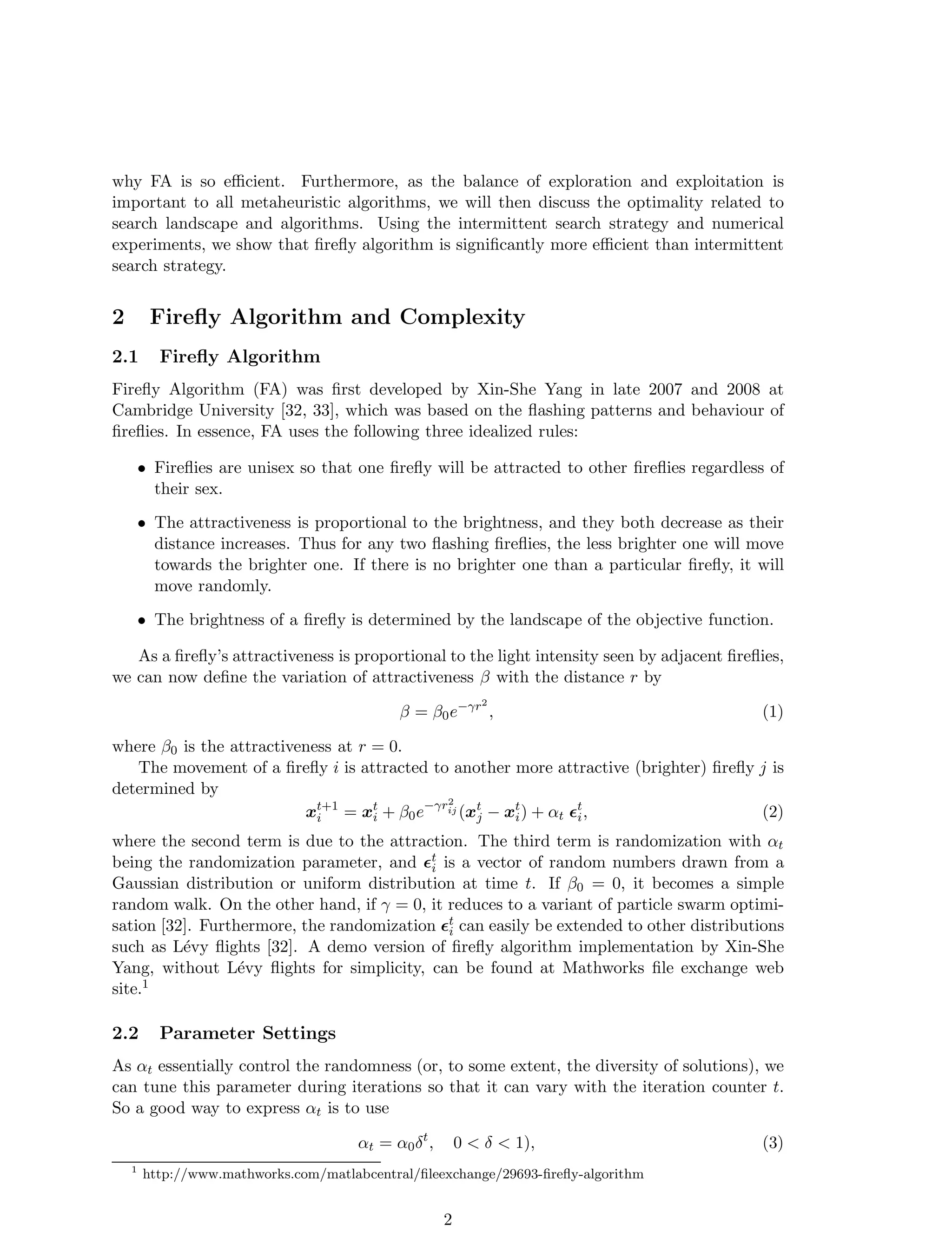 why FA is so efficient. Furthermore, as the balance of exploration and exploitation is 
important to all metaheuristic algorithms, we will then discuss the optimality related to 
search landscape and algorithms. Using the intermittent search strategy and numerical 
experiments, we show that firefly algorithm is significantly more efficient than intermittent 
search strategy. 
2 Firefly Algorithm and Complexity 
2.1 Firefly Algorithm 
Firefly Algorithm (FA) was first developed by Xin-She Yang in late 2007 and 2008 at 
Cambridge University [32, 33], which was based on the flashing patterns and behaviour of 
fireflies. In essence, FA uses the following three idealized rules: 
• Fireflies are unisex so that one firefly will be attracted to other fireflies regardless of 
their sex. 
• The attractiveness is proportional to the brightness, and they both decrease as their 
distance increases. Thus for any two flashing fireflies, the less brighter one will move 
towards the brighter one. If there is no brighter one than a particular firefly, it will 
move randomly. 
• The brightness of a firefly is determined by the landscape of the objective function. 
As a firefly’s attractiveness is proportional to the light intensity seen by adjacent fireflies, 
we can now define the variation of attractiveness  