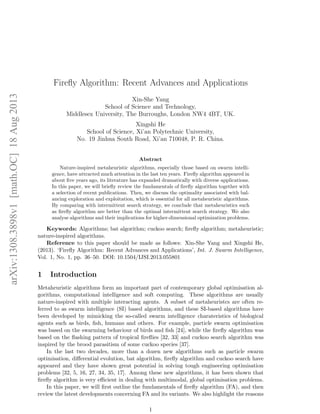 arXiv:1308.3898v1 [math.OC] 18 Aug 2013 
Firefly Algorithm: Recent Advances and Applications 
Xin-She Yang 
School of Science and Technology, 
Middlesex University, The Burroughs, London NW4 4BT, UK. 
Xingshi He 
School of Science, Xi’an Polytechnic University, 
No. 19 Jinhua South Road, Xi’an 710048, P. R. China. 
Abstract 
Nature-inspired metaheuristic algorithms, especially those based on swarm intelli-gence, 
have attracted much attention in the last ten years. Firefly algorithm appeared in 
about five years ago, its literature has expanded dramatically with diverse applications. 
In this paper, we will briefly review the fundamentals of firefly algorithm together with 
a selection of recent publications. Then, we discuss the optimality associated with bal-ancing 
exploration and exploitation, which is essential for all metaheuristic algorithms. 
By comparing with intermittent search strategy, we conclude that metaheuristics such 
as firefly algorithm are better than the optimal intermittent search strategy. We also 
analyse algorithms and their implications for higher-dimensional optimization problems. 
Keywords: Algorithms; bat algorithm; cuckoo search; firefly algorithm; metaheuristic; 
nature-inspired algorithms. 
Reference to this paper should be made as follows: Xin-She Yang and Xingshi He, 
(2013). ‘Firefly Algorithm: Recent Advances and Applications’, Int. J. Swarm Intelligence, 
Vol. 1, No. 1, pp. 36–50. DOI: 10.1504/IJSI.2013.055801 
1 Introduction 
Metaheuristic algorithms form an important part of contemporary global optimisation al-gorithms, 
computational intelligence and soft computing. These algorithms are usually 
nature-inspired with multiple interacting agents. A subset of metaheuristcs are often re-ferred 
to as swarm intelligence (SI) based algorithms, and these SI-based algorithms have 
been developed by mimicking the so-called swarm intelligence charateristics of biological 
agents such as birds, fish, humans and others. For example, particle swarm optimisation 
was based on the swarming behaviour of birds and fish [24], while the firefly algorithm was 
based on the flashing pattern of tropical fireflies [32, 33] and cuckoo search algorithm was 
inspired by the brood parasitism of some cuckoo species [37]. 
In the last two decades, more than a dozen new algorithms such as particle swarm 
optimisation, differential evolution, bat algorithm, firefly algorithm and cuckoo search have 
appeared and they have shown great potential in solving tough engineering optimisation 
problems [32, 5, 16, 27, 34, 35, 17]. Among these new algorithms, it has been shown that 
firefly algorithm is very efficient in dealing with multimodal, global optimisation problems. 
In this paper, we will first outline the fundamentals of firefly algorithm (FA), and then 
review the latest developments concerning FA and its variants. We also highlight the reasons 
1 
 