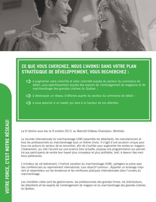 VOTREFORCE,C’ESTNOTRERÉSEAU!
La 4e
édition aura lieu le 9 octobre 2013, au Marriott Château Champlain, Montréal.
La Journée internationale du marchandisage (JIM) rassemble les détaillants, les manufacturiers et
tous les professionnels du marchandisage sous un thème choisi. Il s’agit d’une occasion unique pour
tous ces acteurs du secteur de se rencontrer, aﬁn de s’outiller pour augmenter les ventes en magasin.
L’événement, qui met l’accent sur une science bien actuelle, propose une programmation qui permet-
tra aux participants de rendre leur travail plus innovateur et plus proﬁtable, bref, à devenir des meil-
leurs partenaires.
L’initiateur de cet événement, l’Institut canadien du marchandisage (ICM), partagera la scène avec
des conférenciers au rayonnement international. Leur objectif commun : Apporter un éclairage inspi-
rant et rassembleur sur les tendances et les meilleures pratiques internationales dans l’univers du
marchandisage.
Les clientèles cibles sont les gestionnaires, les professionnels des grandes ﬁrmes, les distributeurs,
les détaillants et les experts de l’aménagement de magasin et du marchandisage des grandes chaînes
du Québec.
CE QUE VOUS CHERCHEZ, NOUS L’AVONS! DANS VOTRE PLAN
STRATÉGIQUE DE DÉVELOPPEMENT, VOUS RECHERCHEZ :
 à augmenter votre visibilité et votre notoriété auprès du secteur du commerce de
détail, plus spéciﬁquement auprès des experts de l’aménagement de magasins et de
marchandisage des grandes chaînes du Québec ;
 à développer un réseau d’affaires auprès du secteur du commerce de détail ;
 à vous associer à un leader qui sera à la hauteur de vos attentes.
 