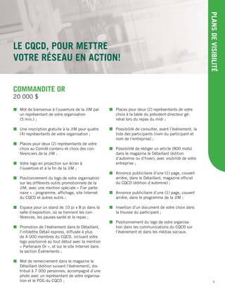 5
LE CQCD, POUR METTRE
VOTRE RÉSEAU EN ACTION!
PLANSDEVISIBILITÉ
COMMANDITE OR
 Mot de bienvenue à l’ouverture de la JIM par
un représentant de votre organisation
(5 min.) ;
 Une inscription gratuite à la JIM pour quatre
(4) représentants de votre organisation ;
 Places pour deux (2) représentants de votre
choix au Comité contenu et choix des con-
férenciers de la JIM ;
 Votre logo en projection sur écran à
l’ouverture et à la ﬁn de la JIM ;
 Positionnement du logo de votre organisation
sur les différents outils promotionnels de la
JIM, avec une mention spéciale « Fier parte-
naire » : programme, afﬁchage, site Internet
du CQCD et autres outils ;
 Espace pour un stand de 10 pi x 8 pi dans la
salle d’exposition, où se tiennent les con-
férences, les pauses-santé et le repas ;
 Promotion de l’événement dans le Détaillant,
l’infolettre Détail express, diffusée à plus
de 4 000 membres du CQCD, incluant votre
logo positionné au tout début avec la mention
« Partenaire Or », et sur le site Internet dans
la section Événements ;
 Mot de remerciement dans le magazine le
Détaillant (édition suivant l’événement), dis-
tribué à 7 000 personnes, accompagné d’une
photo avec un représentant de votre organisa-
tion et le PDG du CQCD ;
 Places pour deux (2) représentants de votre
choix à la table du président-directeur gé-
néral lors du repas du midi ;
 Possibilité de consulter, avant l’événement, la
liste des participants (nom du participant et
nom de l’entreprise) ;
 Possibilité de rédiger un article (800 mots)
dans le magazine le Détaillant (édition
d’automne ou d’hiver), avec visibilité de votre
entreprise ;
 Annonce publicitaire d’une (1) page, couvert
arrière, dans le Détaillant, magazine ofﬁciel
du CQCD (édition d’automne) ;
 Annonce publicitaire d’une (1) page, couvert
arrière, dans le programme de la JIM ;
 Insertion d’un document de votre choix dans
la trousse du participant ;
 Positionnement du logo de votre organisa-
tion dans les communications du CQCD sur
l’événement et dans les médias sociaux.
20 000 $
 