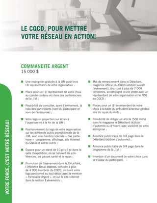 COMMANDITE ARGENT
 Une inscription gratuite à la JIM pour trois
(3) représentants de votre organisation ;
 Place pour un (1) représentant de votre choix
au comité contenu et choix des conférenciers
de la JIM ;
 Possibilité de consulter, avant l’événement, la
liste des participants (nom du participant et
nom de l’entreprise) ;
 Votre logo en projection sur écran à
l’ouverture et à la ﬁn de la JIM ;
 Positionnement du logo de votre organisation
sur les différents outils promotionnels de la
JIM, avec une mention spéciale « Fier parte-
naire » : programme, afﬁchage, site Internet
du CQCD et autres outils ;
 Espace pour un stand de 10 pi x 8 pi dans la
salle d’exposition, où se tiennent les con-
férences, les pauses santé et le repas ;
 Promotion de l’événement dans le Détaillant,
l’infolettre Détail express, diffusée à plus
de 4 000 membres du CQCD, incluant votre
logo positionné au tout début avec la mention
« Partenaire Argent », et sur le site Internet
dans la section Événements ;
 Mot de remerciement dans le Détaillant,
magazine ofﬁciel du CQCD (édition suivant
l’événement), distribué à plus de 7 000
personnes, accompagné d’une photo avec un
représentant de votre organisation et le PDG
du CQCD ;
 Places pour un (1) représentant de votre
choix à la table du président-directeur général
lors du repas du midi ;
 Possibilité de rédiger un article (500 mots)
dans le magazine le Détaillant (édition
d’automne ou d’hiver), avec visibilité de votre
entreprise ;
 Annonce publicitaire de 3/4 page dans le
Détaillant (édition d’automne) ;
 Annonce publicitaire de 3/4 page dans le
programme de la JIM ;
 Insertion d’un document de votre choix dans
la trousse du participant.
VOTREFORCE,C’ESTNOTRERÉSEAU!
15 000 $
LE CQCD, POUR METTRE
VOTRE RÉSEAU EN ACTION!
 