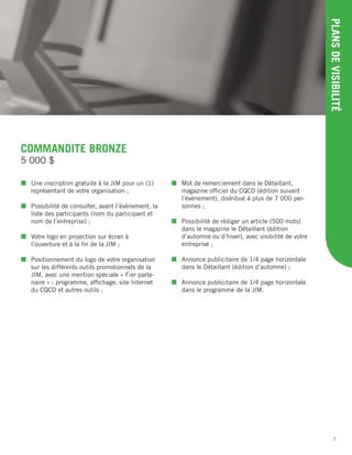 7
PLANSDEVISIBILITÉ
COMMANDITE BRONZE
 Une inscription gratuite à la JIM pour un (1)
représentant de votre organisation ;
 Possibilité de consulter, avant l’événement, la
liste des participants (nom du participant et
nom de l’entreprise) ;
 Votre logo en projection sur écran à
l’ouverture et à la ﬁn de la JIM ;
 Positionnement du logo de votre organisation
sur les différents outils promotionnels de la
JIM, avec une mention spéciale « Fier parte-
naire » : programme, afﬁchage, site Internet
du CQCD et autres outils ;
 Mot de remerciement dans le Détaillant,
magazine ofﬁciel du CQCD (édition suivant
l’événement), distribué à plus de 7 000 per-
sonnes ;
 Possibilité de rédiger un article (500 mots)
dans le magazine le Détaillant (édition
d’automne ou d’hiver), avec visibilité de votre
entreprise ;
 Annonce publicitaire de 1/4 page horizontale
dans le Détaillant (édition d’automne) ;
 Annonce publicitaire de 1/4 page horizontale
dans le programme de la JIM.
5 000 $
 