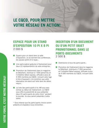 ESPACE POUR UN STAND
D’EXPOSITION 10 PI X 8 PI
 Espace pour un stand dans la salle
d’exposition, où se tiennent les conférences,
les pauses-santé et le repas ;
 Une participation gratuite à l’événement pour
deux (2) représentant(s) de votre entreprise ;
 Promotion de l’événement dans le magazine
le Détaillant, distribué à 7 000 personnes et
l’infolettre Détail express, diffusée à plus de
4 000 membres du CQCD, incluant votre logo
à titre d’exposant, à la condition que votre
réservation de stand soit faite dans les délais
requis ;
 La liste des participants à la JIM vous sera
remise au début de l’événement. Le CQCD
vous offre la possibilité de vous présenter
deux (2) participants de votre choix* pendant
la journée. Ils vous seront présentés à votre
stand.
* Sous réserve que les participants choisis soient
présents et disposés à vous rencontrer.
LE CQCD, POUR METTRE
VOTRE RÉSEAU EN ACTION!
VOTREFORCE,C’ESTNOTRERÉSEAU!
2 000 $
INSERTION D’UN DOCUMENT
OU D’UN PETIT OBJET
PROMOTIONNEL DANS LE
PORTE-DOCUMENTS
 Distribution à tous les participants ;
 Promotion de l’événement dans le magazine
le Détaillant, distribué à 7 000 personnes
et l’infolettre Détail express, diffusée à plus
de 4 000 membres du CQCD, incluant votre
logo.
2 500 $
 
