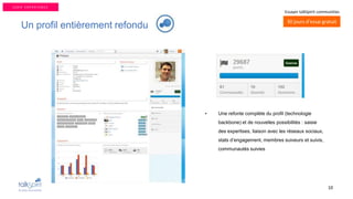 10
30 jours d’essai gratuit
Essayer talkSpirit communities
Un profil entièrement refondu
• Une refonte complète du profil (technologie
backbone) et de nouvelles possibilités : saisie
des expertises, liaison avec les réseaux sociaux,
stats d’engagement, membres suiveurs et suivis,
communautés suivies
U S E R E X P E R I E N C E
 