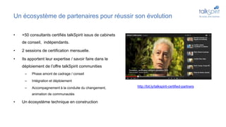 Un écosystème de partenaires pour réussir son évolution
• +50 consultants certifiés talkSpirit issus de cabinets
de conseil, indépendants.
• 2 sessions de certification mensuelle.
• Ils apportent leur expertise / savoir faire dans le
déploiement de l’offre talkSpirit communities
– Phase amont de cadrage / conseil
– Intégration et déploiement
– Accompagnement à la conduite du changement,
animation de communautés
• Un écosystème technique en construction
http://bit.ly/talkspirit-certified-partners
 