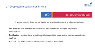 Un écosystème dynamique et vivant
• Les matinales : un rendez-vous hebdomadaire pour comprendre et adopter les pratiques
collaboratives.
• Certification : une journée de formation certifiante pour initier un partenariat gagnant-gagnant avec
talkSpirit
• Connect : une porte ouverte vers l’écosystème technique de talkSpirit
3 types de rencontres dans le réel pour impulser une dynamique d’échanges et de collaboration vertueuse.
 