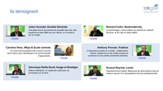 Ils témoignent
Richard Collin, Nextmodernity
La technologie, c’est le ballon qui permet au collectif
de jouer, et là c’est un beau ballon.
Anthony Poncier, Publicis
3 dimensions prises en compte : collaboration
interne, présence sur les media sociaux et
ouverture sur les parties prenantes externes.
Arnaud Rayrole, Lecko
Impressionné et séduit. Beaucoup de clairvoyance dans la
mise en œuvre d’un écosystème riche de professionnels.
Caroline Véne, iWips & Ecole centrale
Un outil communautaire très ouvert et tourné
vers l’avenir pour développer nos communautés
d’apprenants.
Véronique Reille-Soult, Image et Stratégie
Grâce à talkSpirit, on oublie les outils pour se
concentrer sur le fond.
Julien Grandet, Société Générale
Une plate-forme qui permet de recueillir des avis, des
questions et des idées de nos clients, sur le web et
sur le mobile.
> Ecouter
> Ecouter
> Ecouter> Ecouter
> Ecouter > Ecouter
 