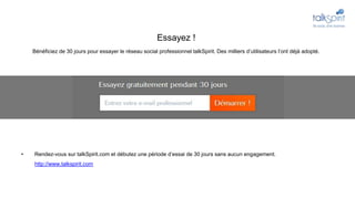 • Rendez-vous sur talkSpirit.com et débutez une période d’essai de 30 jours sans aucun engagement.
http://www.talkspirit.com
Essayez !
Bénéficiez de 30 jours pour essayer le réseau social professionnel talkSpirit. Des milliers d’utilisateurs l’ont déjà adopté.
 