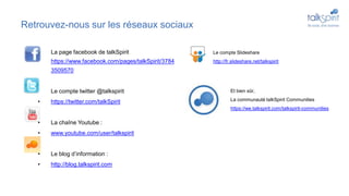 Retrouvez-nous sur les réseaux sociaux
• La page facebook de talkSpirit
https://www.facebook.com/pages/talkSpirit/3784
3509570
• Le compte twitter @talkspirit
• https://twitter.com/talkSpirit
• La chaîne Youtube :
• www.youtube.com/user/talkspirit
• Le blog d’information :
• http://blog.talkspirit.com
• Le compte Slideshare
http://fr.slideshare.net/talkspirit
Et bien sûr,
La communauté talkSpirit Communities
https://we.talkspirit.com/talkspirit-communities
 