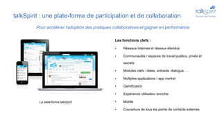 talkSpirit : une plate-forme de participation et de collaboration
Les fonctions clefs :
• Réseaux Internes et réseaux étendus
• Communautés / espaces de travail publics, privés et
secrets
• Modules clefs : idées, entraide, dialogue, …
• Multiples applications / app market
• Gamification
• Expérience utilisateur enrichie
• Mobile
• Couverture de tous les points de contacts externes
Pour accélérer l’adoption des pratiques collaboratives et gagner en performance.
La plate-forme talkSpirit
 