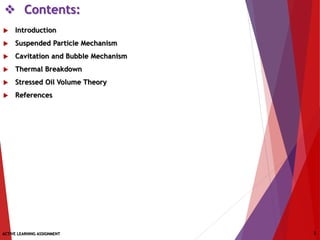  Contents:
 Introduction
 Suspended Particle Mechanism
 Cavitation and Bubble Mechanism
 Thermal Breakdown
 Stressed Oil Volume Theory
 References
ACTIVE LEARNING ASSIGNMENT 2
 