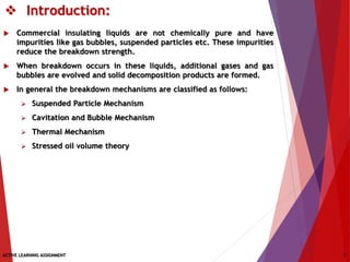  Introduction:
 Commercial insulating liquids are not chemically pure and have
impurities like gas bubbles, suspended particles etc. These impurities
reduce the breakdown strength.
 When breakdown occurs in these liquids, additional gases and gas
bubbles are evolved and solid decomposition products are formed.
 In general the breakdown mechanisms are classified as follows:
 Suspended Particle Mechanism
 Cavitation and Bubble Mechanism
 Thermal Mechanism
 Stressed oil volume theory
ACTIVE LEARNING ASSIGNMENT 3
 