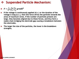  Suspended Particle Mechanism:
 𝑭 =
𝟏
𝟐𝒓 𝟑
∈2 −∈1
𝟐∈1 +∈2
𝒈𝒓𝒂𝒅𝑬 𝟐
 If the voltage is continuously applied (d.c.) or the duration of the
voltage is long (a.c.), then this force drives the particles towards the
areas of maximum stress. If the number of particles present are
large, they becomes aligned due to these forces, and thus form a
stable chain bridging the electrode gap causing a breakdown between
the electrodes.
 The larger the size of the particles, the lower is the breakdown
strengths.
ACTIVE LEARNING ASSIGNMENT 4
 