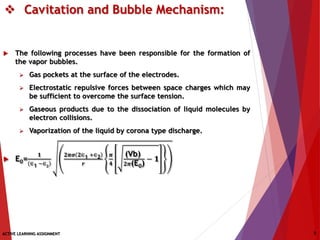  Cavitation and Bubble Mechanism:
 The following processes have been responsible for the formation of
the vapor bubbles.
 Gas pockets at the surface of the electrodes.
 Electrostatic repulsive forces between space charges which may
be sufficient to overcome the surface tension.
 Gaseous products due to the dissociation of liquid molecules by
electron collisions.
 Vaporization of the liquid by corona type discharge.
 E0=
𝟏
∈1 −∈ 𝟐
𝟐𝝅𝝈 𝟐∈1 +∈2
𝒓
𝝅
𝟒
(Vb)
𝟐𝝅(E0)
− 𝟏
ACTIVE LEARNING ASSIGNMENT 5
 