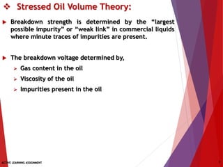  Stressed Oil Volume Theory:
 Breakdown strength is determined by the “largest
possible impurity” or “weak link” in commercial liquids
where minute traces of impurities are present.
 The breakdown voltage determined by,
 Gas content in the oil
 Viscosity of the oil
 Impurities present in the oil
ACTIVE LEARNING ASSIGNMENT 7
 