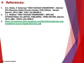  References:
1. M.S. Naidu, V. Kamaraju “HIGH-VOLTAGE ENGINEERING”, McGraw
Hill Education (India) Private Limited, Fifth Edition, Second
Reprint, 2014, ISBN : 978-1-25-906289-6.
2. C.L. Wadhwa “HIGH VOLTAGE ENGINEERING”, NEW AGE
INTERNATIONAL (P) LIMITED, PUBLISHERS, THIRD EDITION, Reprint,
2015, ISBN : 978-81-224-3090-5.
3. https://srirajkumar.files.wordpress.com/2012/07/conduction-and-
breakdown-in-pure-liquid-dielectrics.pdf
ACTIVE LEARNING ASSIGNMENT 9
 