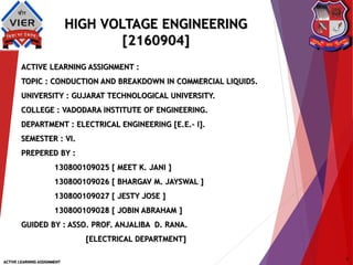 HIGH VOLTAGE ENGINEERING
[2160904]
ACTIVE LEARNING ASSIGNMENT :
TOPIC : CONDUCTION AND BREAKDOWN IN COMMERCIAL LIQUIDS.
UNIVERSITY : GUJARAT TECHNOLOGICAL UNIVERSITY.
COLLEGE : VADODARA INSTITUTE OF ENGINEERING.
DEPARTMENT : ELECTRICAL ENGINEERING [E.E.– I].
SEMESTER : VI.
PREPERED BY :
130800109025 [ MEET K. JANI ]
130800109026 [ BHARGAV M. JAYSWAL ]
130800109027 [ JESTY JOSE ]
130800109028 [ JOBIN ABRAHAM ]
GUIDED BY : ASSO. PROF. ANJALIBA D. RANA.
[ELECTRICAL DEPARTMENT]
ACTIVE LEARNING ASSIGNMENT
1
 