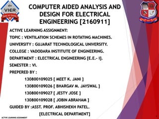 COMPUTER AIDED ANALYSIS AND
DESIGN FOR ELECTRICAL
ENGINEERING [2160911]
ACTIVE LEARNING ASSIGNMENT:
TOPIC : VENTILATION SCHEMES IN ROTATING MACHINES.
UNIVERSITY : GUJARAT TECHNOLOGICAL UNIVERSITY.
COLLEGE : VADODARA INSTITUTE OF ENGINEERING.
DEPARTMENT : ELECTRICAL ENGINEERING [E.E.– I].
SEMESTER : VI.
PREPERED BY :
130800109025 [ MEET K. JANI ]
130800109026 [ BHARGAV M. JAYSWAL ]
130800109027 [ JESTY JOSE ]
130800109028 [ JOBIN ABRAHAM ]
GUIDED BY :ASST. PROF. ABHISHEKH PATEL.
[ELECTRICAL DEPARTMENT]
ACTIVE LEARNING ASSIGNMENT
1
 