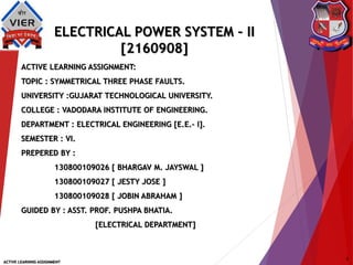 ELECTRICAL POWER SYSTEM – II
[2160908]
ACTIVE LEARNING ASSIGNMENT:
TOPIC : SYMMETRICAL THREE PHASE FAULTS.
UNIVERSITY :GUJARAT TECHNOLOGICAL UNIVERSITY.
COLLEGE : VADODARA INSTITUTE OF ENGINEERING.
DEPARTMENT : ELECTRICAL ENGINEERING [E.E.– I].
SEMESTER : VI.
PREPERED BY :
130800109026 [ BHARGAV M. JAYSWAL ]
130800109027 [ JESTY JOSE ]
130800109028 [ JOBIN ABRAHAM ]
GUIDED BY : ASST. PROF. PUSHPA BHATIA.
[ELECTRICAL DEPARTMENT]
ACTIVE LEARNING ASSIGNMENT
1
 