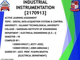 INDUSTRIAL
INSTRUMENTATION
[2170913]
ACTIVE LEARNING ASSIGNMENT
TOPIC : DIGITAL DATA ACQUISITION SYSTEMS & CONTROL
UNIVERSITY : GUJARAT TECHNOLOGICAL UNIVERSITY
COLLEGE : VADODARA INSTITUTE OF ENGINEERING
DEPARTMENT : ELECTRICAL ENGINEERING [E.E.– I]
SEMESTER : VII
COMPILED BY :
130800109027 [ JESTY JOSE]
130800109028 [ JOBIN ABRAHAM ]
GUIDED BY : ASST. PROF. PUSHPA BHATIYA
[ELECTRICAL DEPARTMENT]
ACTIVE LEARNING ASSIGNMENT
1
 