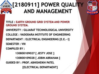 [2180911] POWER QUALITY
AND MANAGEMENT
TITLE : EARTH GROUND GRID SYSTEM AND POWER
GROUND SYSTEM.
UNIVERSITY : GUJARAT TECHNOLOGICAL UNIVERSITY
COLLEGE : VADODARA INSTITUTE OF ENGINEERING
DEPARTMENT : ELECTRICAL ENGINEERING [E.E.– I]
SEMESTER : VIII
COMPILED BY :
130800109027 [ JESTY JOSE ]
130800109028 [ JOBIN ABRAHAM ]
GUIDED BY : PROF. ABHISHEIKH PATEL
[ELECTRICAL DEPARTMENT]
1
 