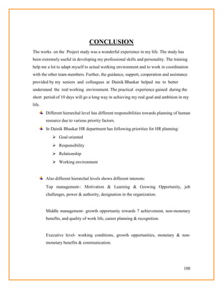 100
CONCLUSION
The works on the Project study was a wonderful experience in my life. The study has
been extremely useful in developing my professional skills and personality. The training
help me a lot to adapt myself to actual working environment and to work in coordination
with the other team members. Further, the guidance, support, cooperation and assistance
provided by my seniors and colleagues at Dainik Bhaskar helped me to better
understand the real working environment. The practical experience gained during the
short period of 10 days will go a long way in achieving my real goal and ambition in my
life.
Different hierarchal level has different responsibilities towards planning of human
resource due to various priority factors.
In Dainik Bhaskar HR department has following priorities for HR planning:
 Goal oriented
 Responsibility
 Relationship
 Working environment
Also different hierarchal levels shows different interests:
Top management-: Motivation & Learning & Growing Opportunity, job
challenges, power & authority, designation in the organization.
Middle management- growth opportunity rewards 7 achievement, non-monetary
benefits, and quality of work life, career planning & recognition.
Executive level- working conditions, growth opportunities, monetary & non-
monetary benefits & communication.
 