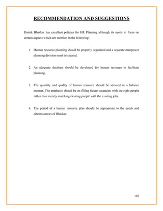 102
RECOMMENDATION AND SUGGESTIONS
Dainik Bhaskar has excellent policies for HR Planning although its needs to focus on
certain aspects which are mention in the following:
1. Human resource planning should be properly organized and a separate manpower
planning division must be created.
2. An adequate database should be developed for human resource to facilitate
planning.
3. The quantity and quality of human resource should be stressed in a balance
manner. The emphasis should be on filling future vacancies with the right people
rather than merely matching existing people with the existing jobs.
4. The period of a human resource plan should be appropriate to the needs and
circumstances of Bhaskar.
 