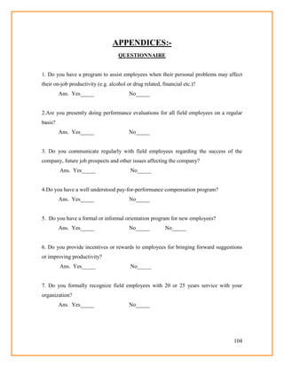 104
APPENDICES:-
QUESTIONNAIRE
1. Do you have a program to assist employees when their personal problems may affect
their on-job productivity (e.g. alcohol or drug related, financial etc.)?
Ans. Yes_____ No_____
2.Are you presently doing performance evaluations for all field employees on a regular
basis?
Ans. Yes_____ No_____
3. Do you communicate regularly with field employees regarding the success of the
company, future job prospects and other issues affecting the company?
Ans. Yes_____ No_____
4.Do you have a well understood pay-for-performance compensation program?
Ans. Yes_____ No_____
5. Do you have a formal or informal orientation program for new employees?
Ans. Yes_____ No_____ No_____
6. Do you provide incentives or rewards to employees for bringing forward suggestions
or improving productivity?
Ans. Yes_____ No_____
7. Do you formally recognize field employees with 20 or 25 years service with your
organization?
Ans. Yes_____ No_____
 
