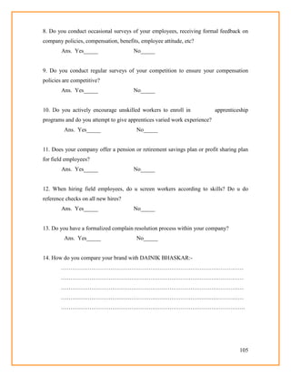 105
8. Do you conduct occasional surveys of your employees, receiving formal feedback on
company policies, compensation, benefits, employee attitude, etc?
Ans. Yes_____ No_____
9. Do you conduct regular surveys of your competition to ensure your compensation
policies are competitive?
Ans. Yes_____ No_____
10. Do you actively encourage unskilled workers to enroll in apprenticeship
programs and do you attempt to give apprentices varied work experience?
Ans. Yes_____ No_____
11. Does your company offer a pension or retirement savings plan or profit sharing plan
for field employees?
Ans. Yes_____ No_____
12. When hiring field employees, do u screen workers according to skills? Do u do
reference checks on all new hires?
Ans. Yes_____ No_____
13. Do you have a formalized complain resolution process within your company?
Ans. Yes_____ No_____
14. How do you compare your brand with DAINIK BHASKAR:-
……………………………………………………………………………………
……………………………………………………………………………………
……………………………………………………………………………………
……………………………………………………………………………………
…………………………………………………………………………………….
 
