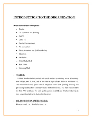 13
INTRODUCTION TO THE ORGANIZATION
Diversification of Bhaskar group:
 Textile
 Oil Extraction and Refining
 FMCG
 Cable TV
 Family Entertainment
 Art and Culture
 Event promotion and Retail marketing
 Education
 FM Radio
 Multi Media Desk
 Real Estate
 Shopping Mall
 TEXTILE:
IN 1996, Bhaskar had diversified into textile and set up spinning unit at Mandideep,
near Bhopal, Dist. Raisen, MP in the name & style of M/s. Bhaskar Industries Ltd.
The business has since grown into an integrated source with spinning, weaving and
processing facilities that compare with the best in the world. The plant was awarded
the ISO 9002 certificate for total quality control in 2002 and Bhaskar Industries is
now a significant player in India‘s textile sector.
 OIL EXTRACTION AND REFINNING:
Bhaskar exxols Ltd., Sharda Solvents Ltd.
 